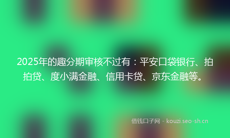 2025年的趣分期审核不过有：平安口袋银行、拍拍贷、度小满金融、信用卡贷、京东金融等。