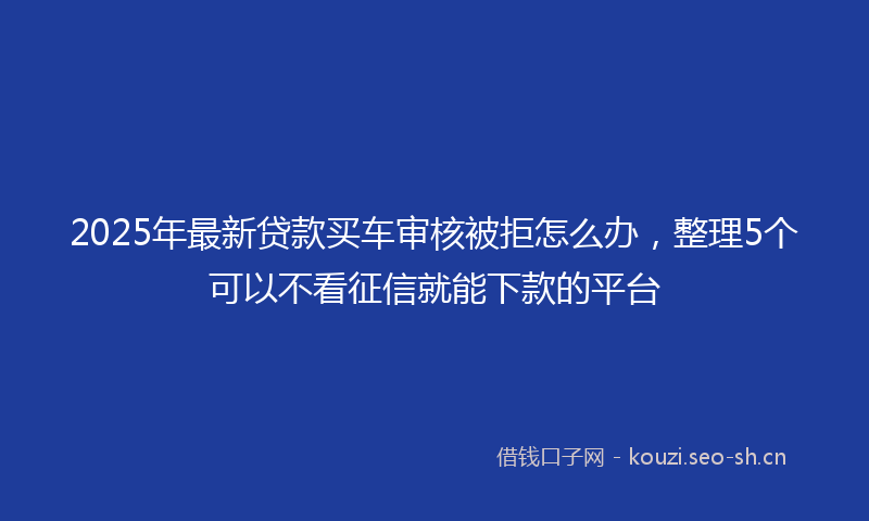 2025年最新贷款买车审核被拒怎么办，整理5个可以不看征信就能下款的平台