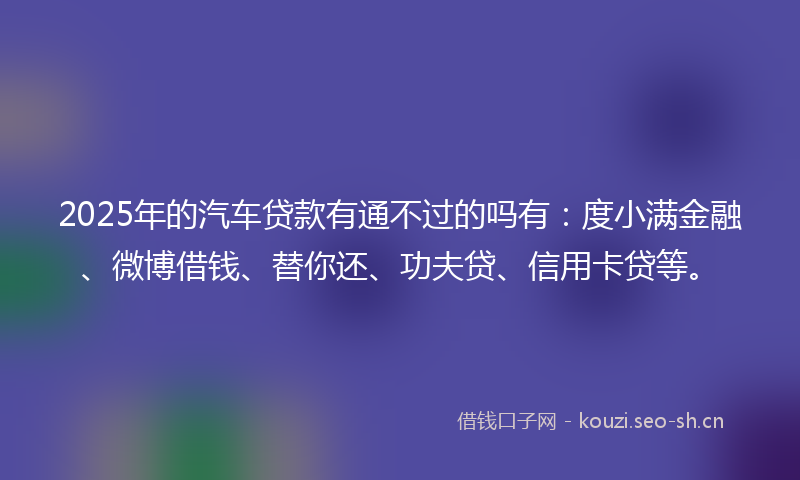 2025年的汽车贷款有通不过的吗有：度小满金融、微博借钱、替你还、功夫贷、信用卡贷等。
