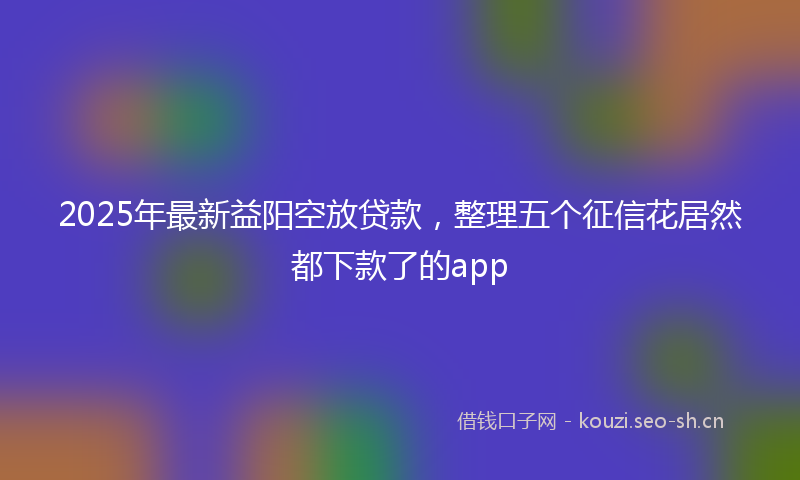 2025年最新益阳空放贷款，整理五个征信花居然都下款了的app