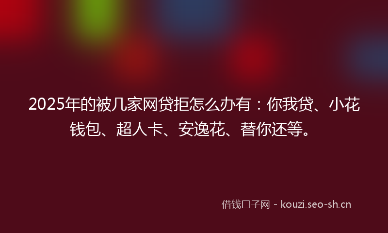 2025年的被几家网贷拒怎么办有：你我贷、小花钱包、超人卡、安逸花、替你还等。