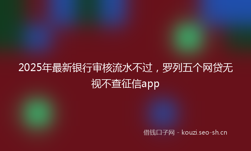 2025年最新银行审核流水不过，罗列五个网贷无视不查征信app