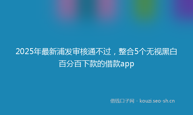 2025年最新浦发审核通不过，整合5个无视黑白百分百下款的借款app