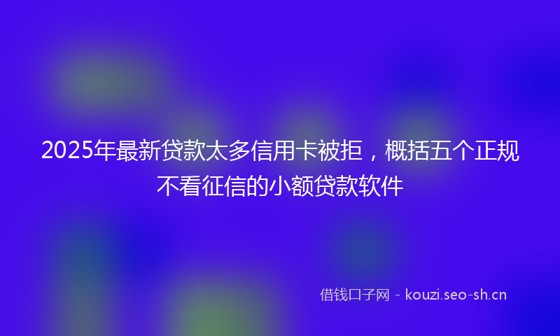 2025年最新贷款太多信用卡被拒，概括五个正规不看征信的小额贷款软件