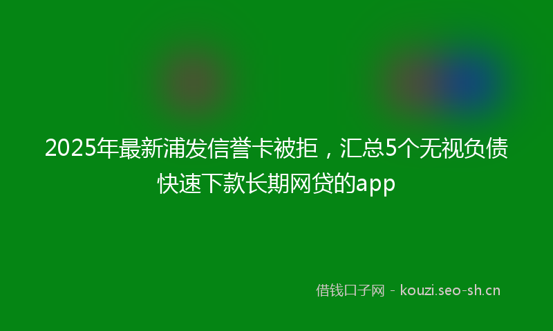 2025年最新浦发信誉卡被拒，汇总5个无视负债快速下款长期网贷的app