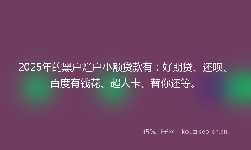 2025年的黑户烂户小额贷款有：好期贷、还呗、百度有钱花、超人卡、替你还等。