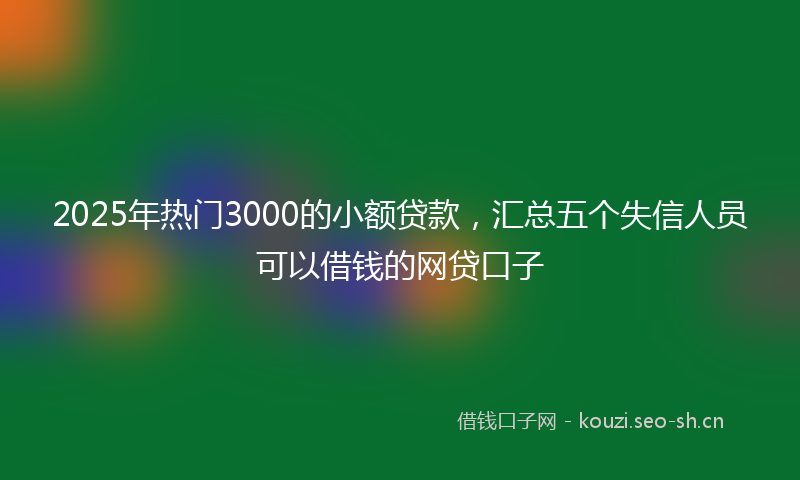2025年热门3000的小额贷款，汇总五个失信人员可以借钱的网贷口子