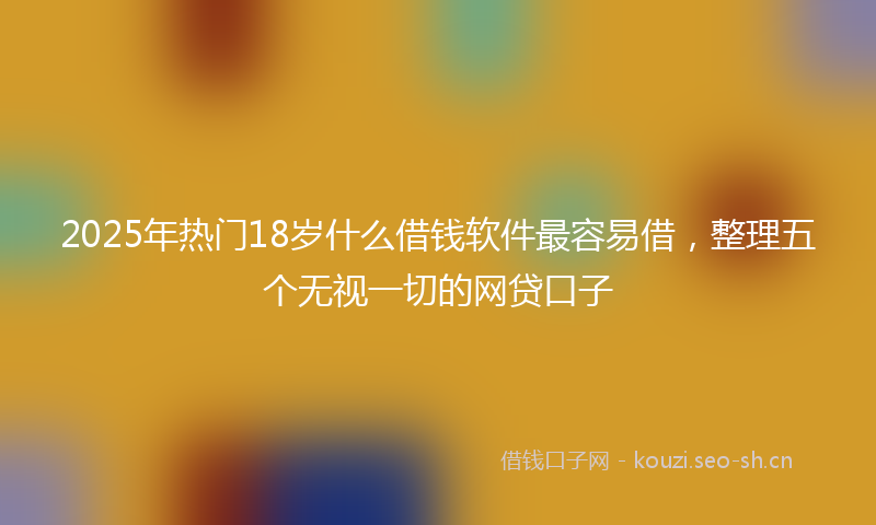 2025年热门18岁什么借钱软件最容易借，整理五个无视一切的网贷口子