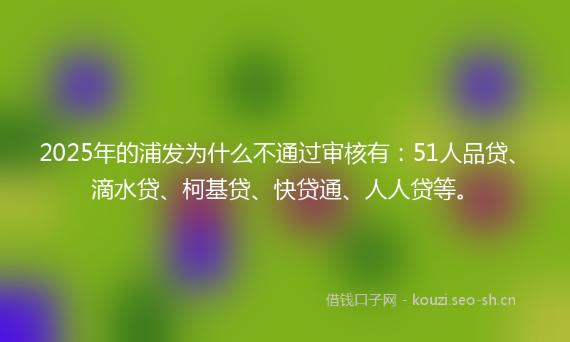 2025年的浦发为什么不通过审核有：51人品贷、滴水贷、柯基贷、快贷通、人人贷等。
