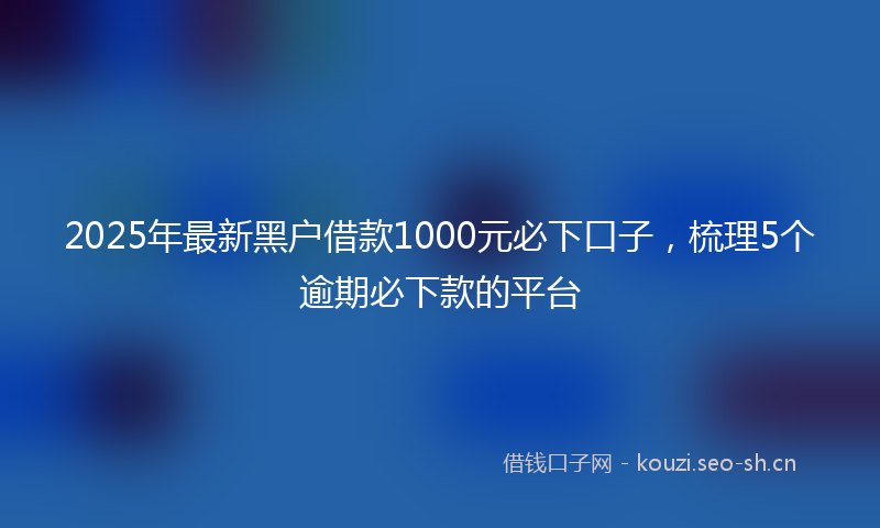 2025年最新黑户借款1000元必下口子，梳理5个逾期必下款的平台