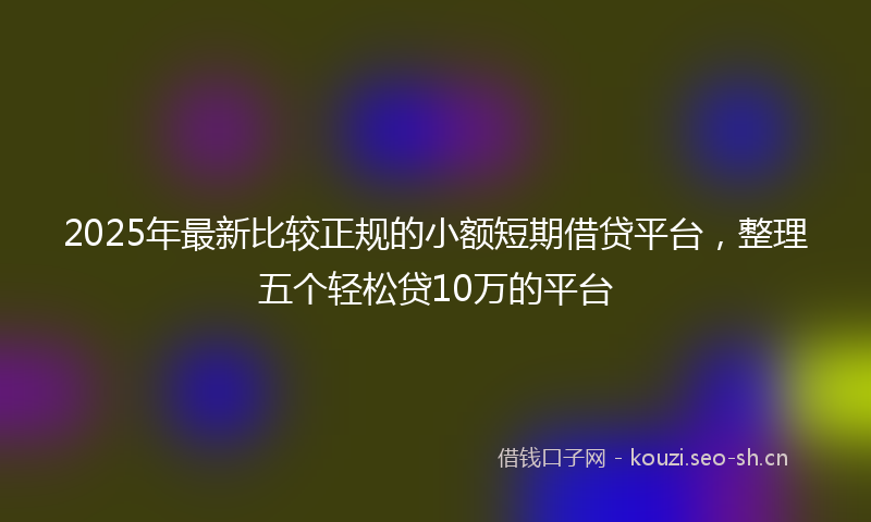 2025年最新比较正规的小额短期借贷平台，整理五个轻松贷10万的平台