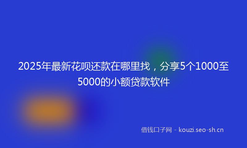 2025年最新花呗还款在哪里找，分享5个1000至5000的小额贷款软件