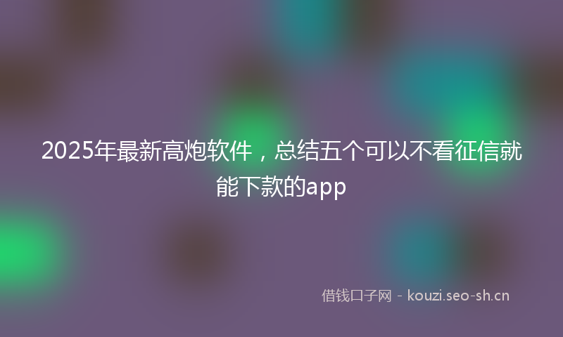 2025年最新高炮软件，总结五个可以不看征信就能下款的app