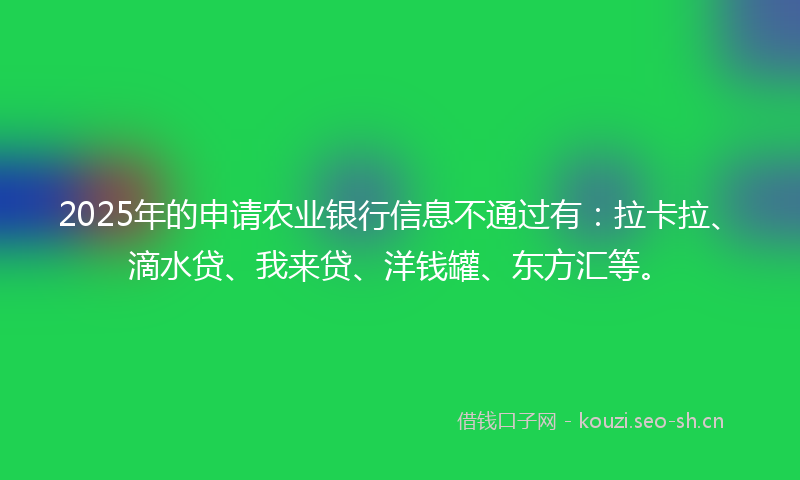 2025年的申请农业银行信息不通过有：拉卡拉、滴水贷、我来贷、洋钱罐、东方汇等。