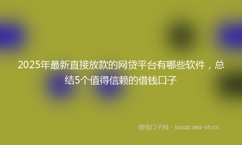 2025年最新直接放款的网贷平台有哪些软件，总结5个值得信赖的借钱口子