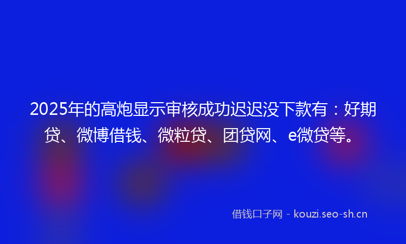 2025年的高炮显示审核成功迟迟没下款有：好期贷、微博借钱、微粒贷、团贷网、e微贷等。