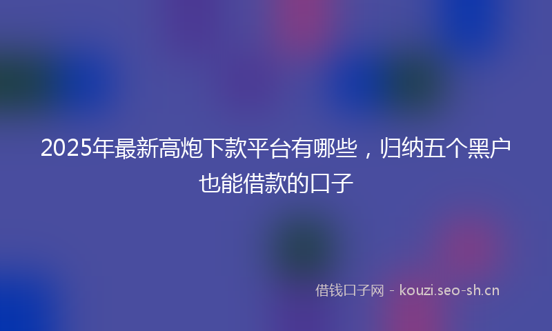 2025年最新高炮下款平台有哪些，归纳五个黑户也能借款的口子