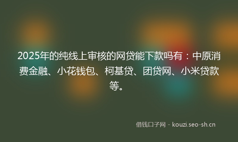 2025年的纯线上审核的网贷能下款吗有：中原消费金融、小花钱包、柯基贷、团贷网、小米贷款等。