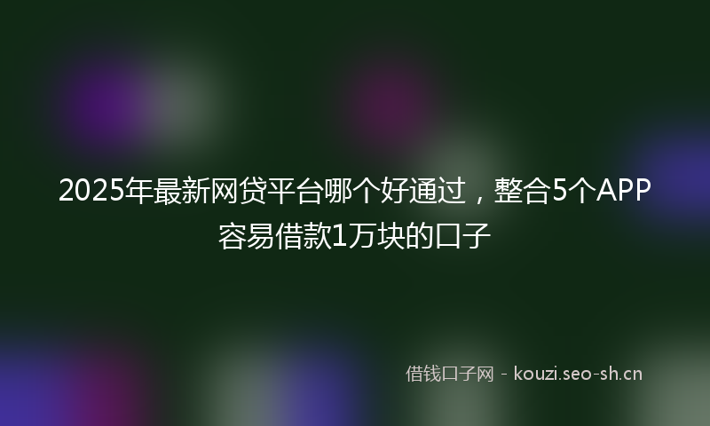2025年最新网贷平台哪个好通过，整合5个APP容易借款1万块的口子