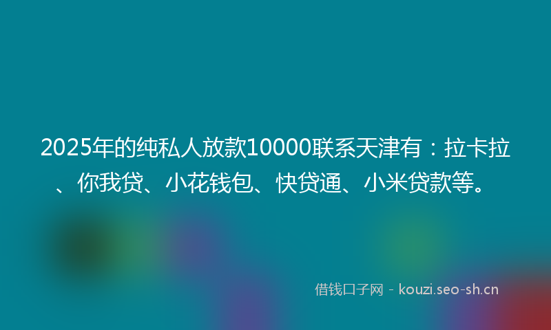 2025年的纯私人放款10000联系天津有：拉卡拉、你我贷、小花钱包、快贷通、小米贷款等。