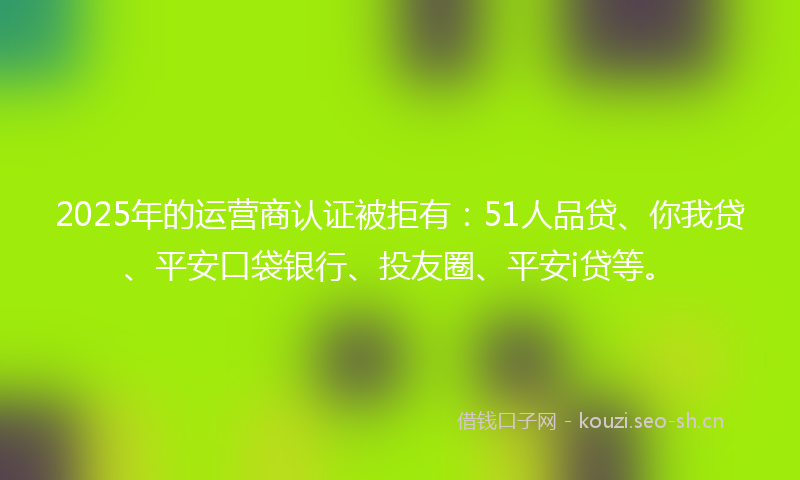 2025年的运营商认证被拒有：51人品贷、你我贷、平安口袋银行、投友圈、平安i贷等。