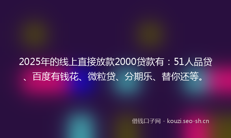 2025年的线上直接放款2000贷款有：51人品贷、百度有钱花、微粒贷、分期乐、替你还等。