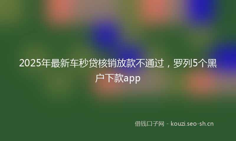 2025年最新车秒贷核销放款不通过，罗列5个黑户下款app