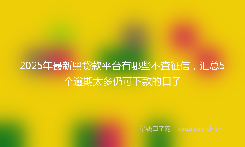 2025年最新黑贷款平台有哪些不查征信，汇总5个逾期太多仍可下款的口子