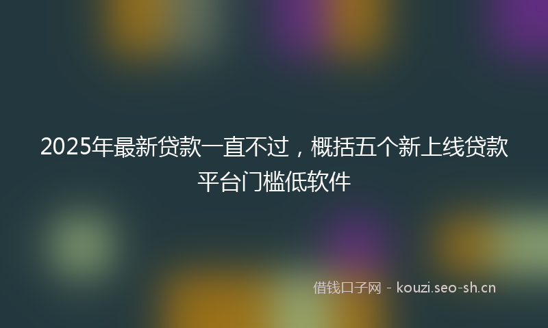 2025年最新贷款一直不过，概括五个新上线贷款平台门槛低软件