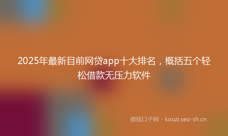 2025年最新目前网贷app十大排名，概括五个轻松借款无压力软件