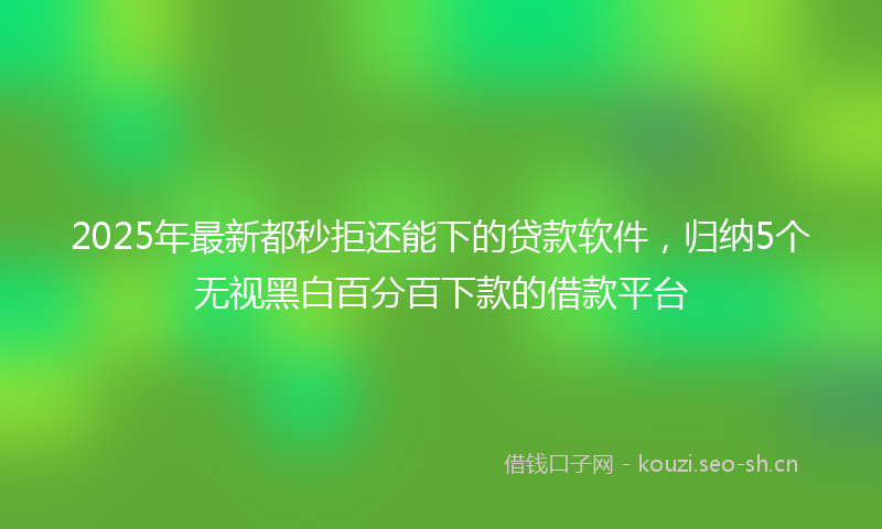 2025年最新都秒拒还能下的贷款软件，归纳5个无视黑白百分百下款的借款平台