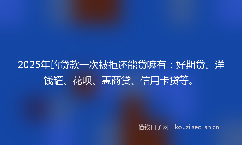 2025年的贷款一次被拒还能贷嘛有：好期贷、洋钱罐、花呗、惠商贷、信用卡贷等。