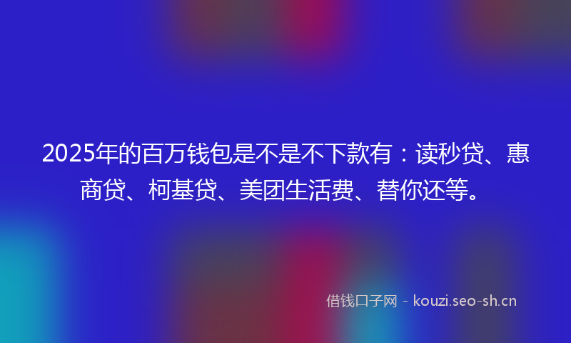 2025年的百万钱包是不是不下款有：读秒贷、惠商贷、柯基贷、美团生活费、替你还等。