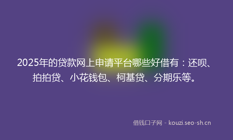 2025年的贷款网上申请平台哪些好借有：还呗、拍拍贷、小花钱包、柯基贷、分期乐等。