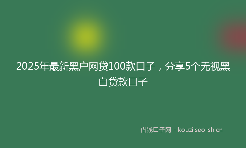 2025年最新黑户网贷100款口子，分享5个无视黑白贷款口子