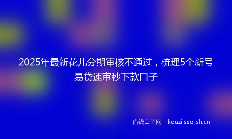 2025年最新花儿分期审核不通过，梳理5个新号易贷速审秒下款口子