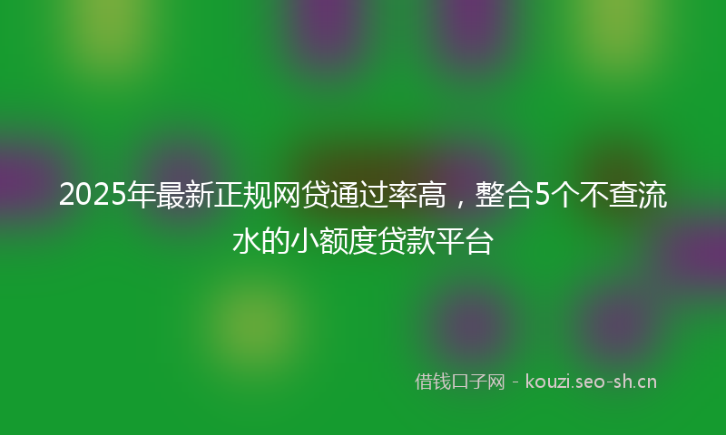 2025年最新正规网贷通过率高，整合5个不查流水的小额度贷款平台