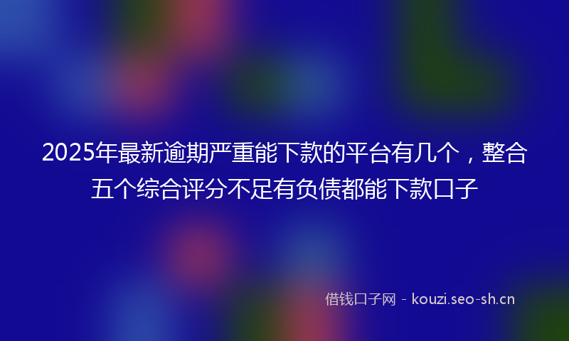 2025年最新逾期严重能下款的平台有几个，整合五个综合评分不足有负债都能下款口子
