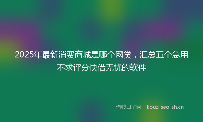 2025年最新消费商城是哪个网贷，汇总五个急用不求评分快借无忧的软件