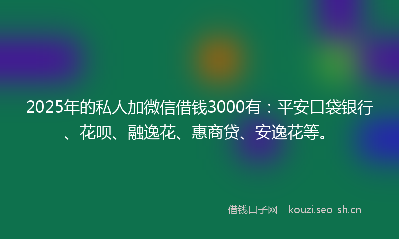 2025年的私人加微信借钱3000有：平安口袋银行、花呗、融逸花、惠商贷、安逸花等。