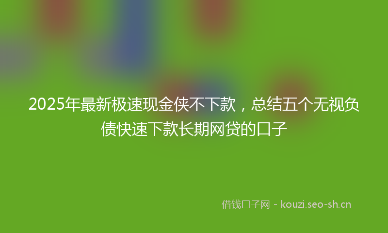 2025年最新极速现金侠不下款，总结五个无视负债快速下款长期网贷的口子