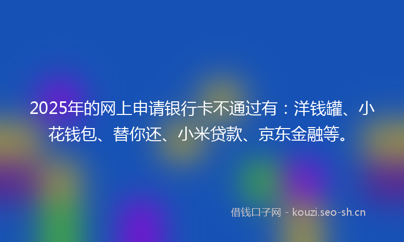 2025年的网上申请银行卡不通过有：洋钱罐、小花钱包、替你还、小米贷款、京东金融等。