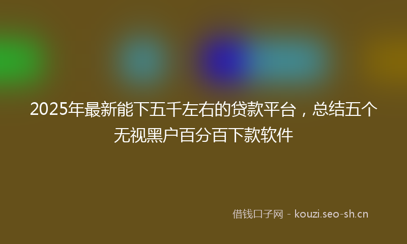 2025年最新能下五千左右的贷款平台，总结五个无视黑户百分百下款软件