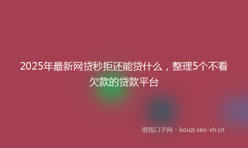 2025年最新网贷秒拒还能贷什么，整理5个不看欠款的贷款平台