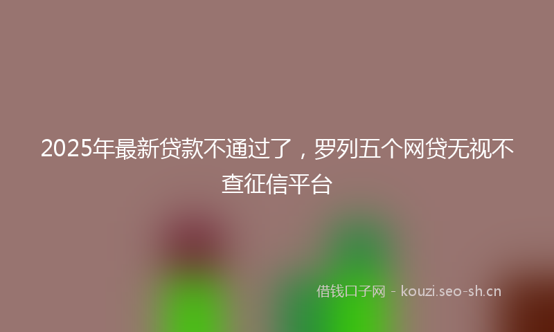 2025年最新贷款不通过了，罗列五个网贷无视不查征信平台