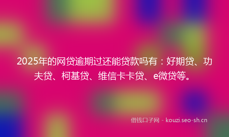 2025年的网贷逾期过还能贷款吗有：好期贷、功夫贷、柯基贷、维信卡卡贷、e微贷等。