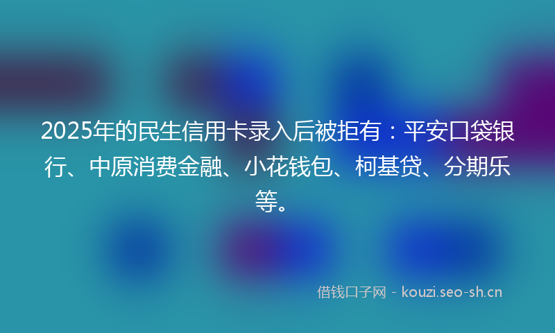 2025年的民生信用卡录入后被拒有：平安口袋银行、中原消费金融、小花钱包、柯基贷、分期乐等。