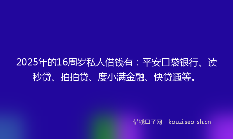 2025年的16周岁私人借钱有：平安口袋银行、读秒贷、拍拍贷、度小满金融、快贷通等。