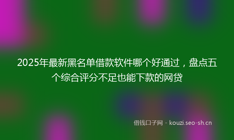 2025年最新黑名单借款软件哪个好通过，盘点五个综合评分不足也能下款的网贷