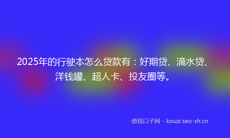 2025年的行驶本怎么贷款有：好期贷、滴水贷、洋钱罐、超人卡、投友圈等。